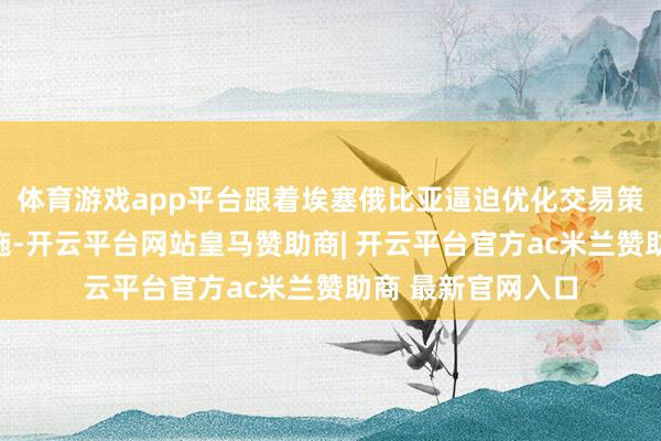 体育游戏app平台跟着埃塞俄比亚逼迫优化交易策略与改善基础设施-开云平台网站皇马赞助商| 开云平台官方ac米兰赞助商 最新官网入口