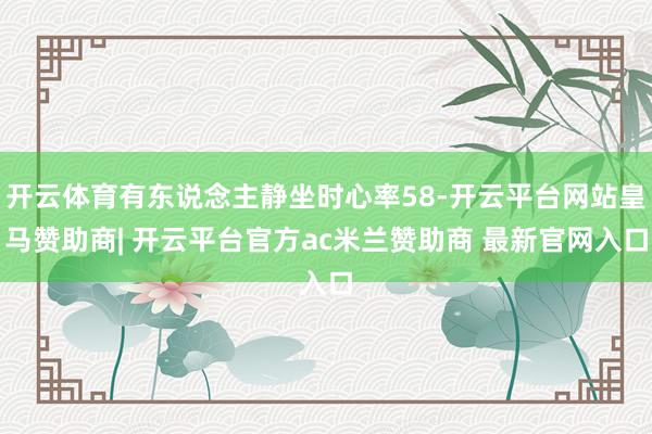 开云体育有东说念主静坐时心率58-开云平台网站皇马赞助商| 开云平台官方ac米兰赞助商 最新官网入口