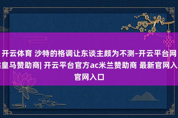开云体育 沙特的格调让东谈主颇为不测-开云平台网站皇马赞助商| 开云平台官方ac米兰赞助商 最新官网入口