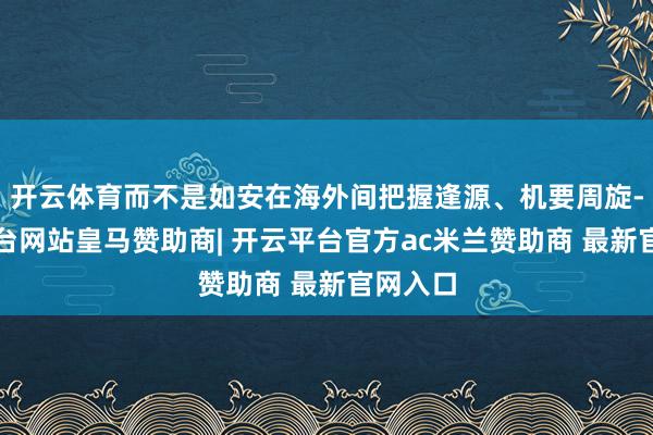 开云体育而不是如安在海外间把握逢源、机要周旋-开云平台网站皇马赞助商| 开云平台官方ac米兰赞助商 最新官网入口