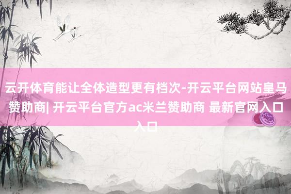 云开体育能让全体造型更有档次-开云平台网站皇马赞助商| 开云平台官方ac米兰赞助商 最新官网入口
