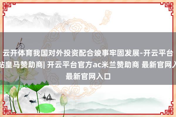 云开体育我国对外投资配合竣事牢固发展-开云平台网站皇马赞助商| 开云平台官方ac米兰赞助商 最新官网入口