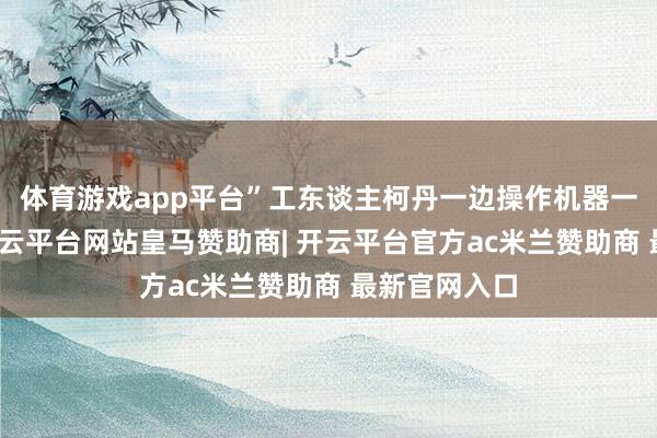 体育游戏app平台”工东谈主柯丹一边操作机器一边笑着说-开云平台网站皇马赞助商| 开云平台官方ac米兰赞助商 最新官网入口