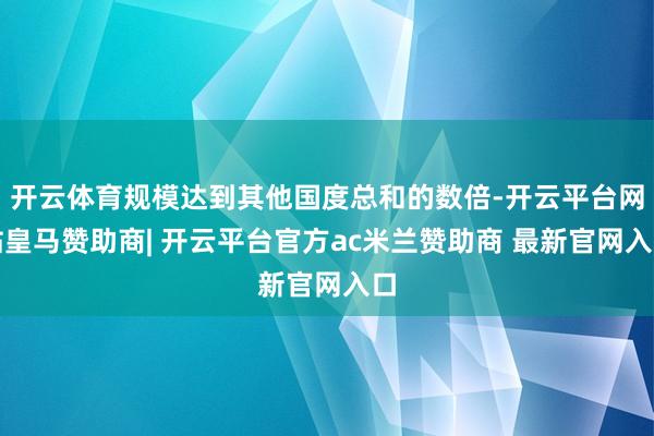 开云体育规模达到其他国度总和的数倍-开云平台网站皇马赞助商| 开云平台官方ac米兰赞助商 最新官网入口