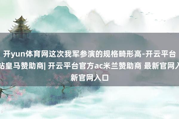 开yun体育网这次我军参演的规格畸形高-开云平台网站皇马赞助商| 开云平台官方ac米兰赞助商 最新官网入口
