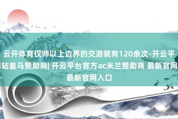 云开体育仅师以上边界的交游就有120余次-开云平台网站皇马赞助商| 开云平台官方ac米兰赞助商 最新官网入口