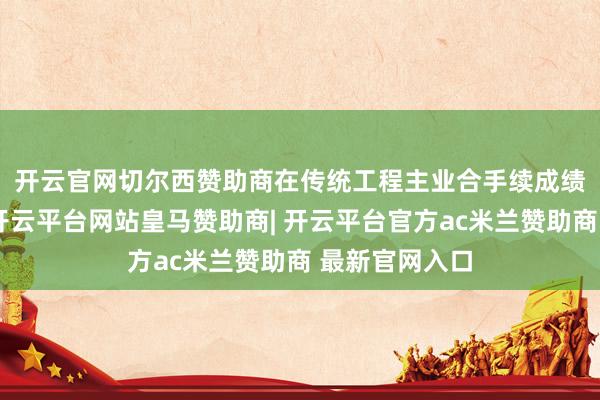 开云官网切尔西赞助商 在传统工程主业合手续成绩招供的同期-开云平台网站皇马赞助商| 开云平台官方ac米兰赞助商 最新官网入口