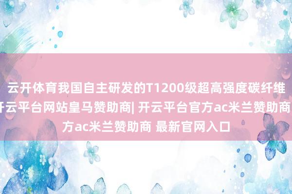 云开体育我国自主研发的T1200级超高强度碳纤维将寰球首发-开云平台网站皇马赞助商| 开云平台官方ac米兰赞助商 最新官网入口